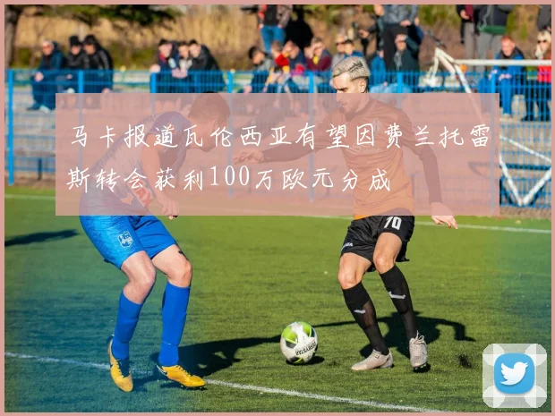 马卡报道瓦伦西亚有望因费兰托雷斯转会获利100万欧元分成
