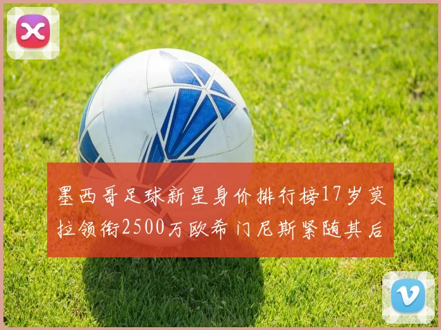 墨西哥足球新星身价排行榜17岁莫拉领衔2500万欧希门尼斯紧随其后