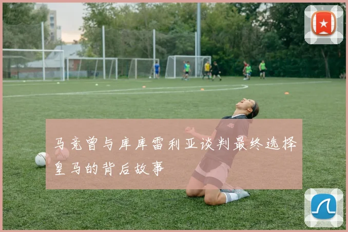 马竞曾与库库雷利亚谈判最终选择皇马的背后故事