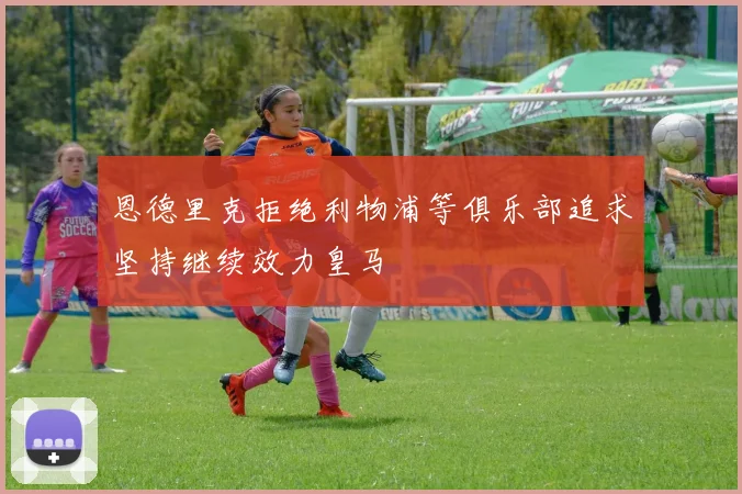 恩德里克拒绝利物浦等俱乐部追求坚持继续效力皇马