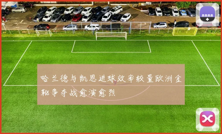 哈兰德与凯恩进球效率较量欧洲金靴争夺战愈演愈烈