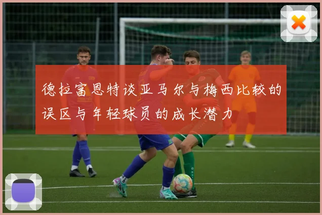 德拉富恩特谈亚马尔与梅西比较的误区与年轻球员的成长潜力