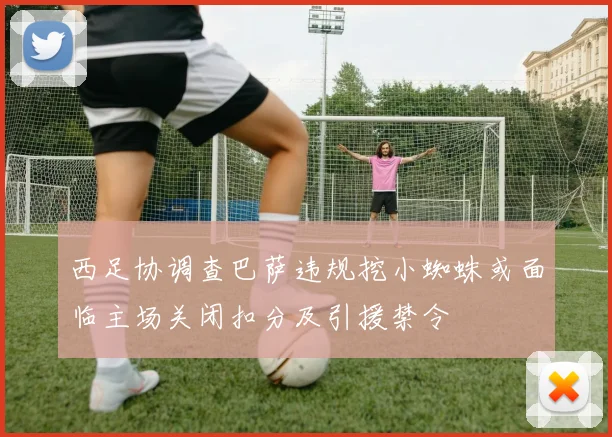 西足协调查巴萨违规挖小蜘蛛或面临主场关闭扣分及引援禁令
