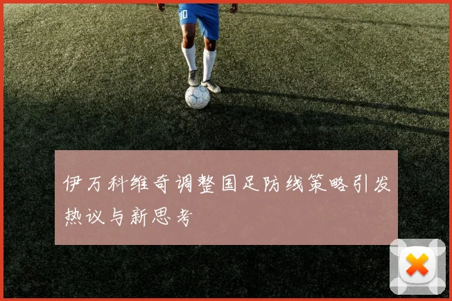 伊万科维奇调整国足防线策略引发热议与新思考