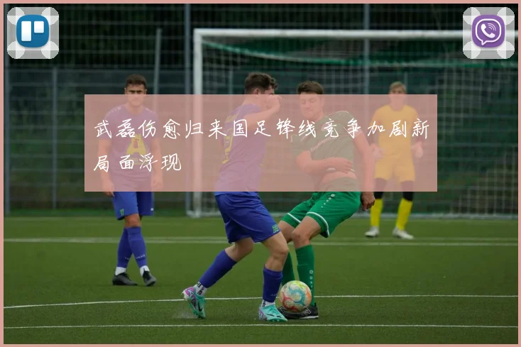 武磊伤愈归来国足锋线竞争加剧新局面浮现