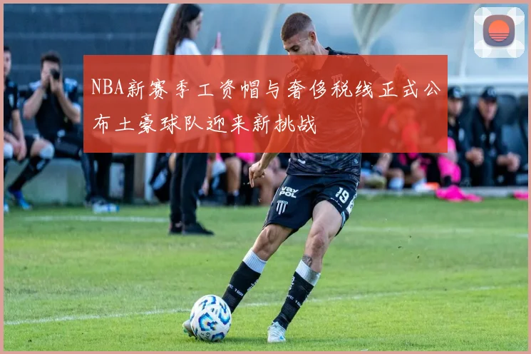 NBA新赛季工资帽与奢侈税线正式公布土豪球队迎来新挑战