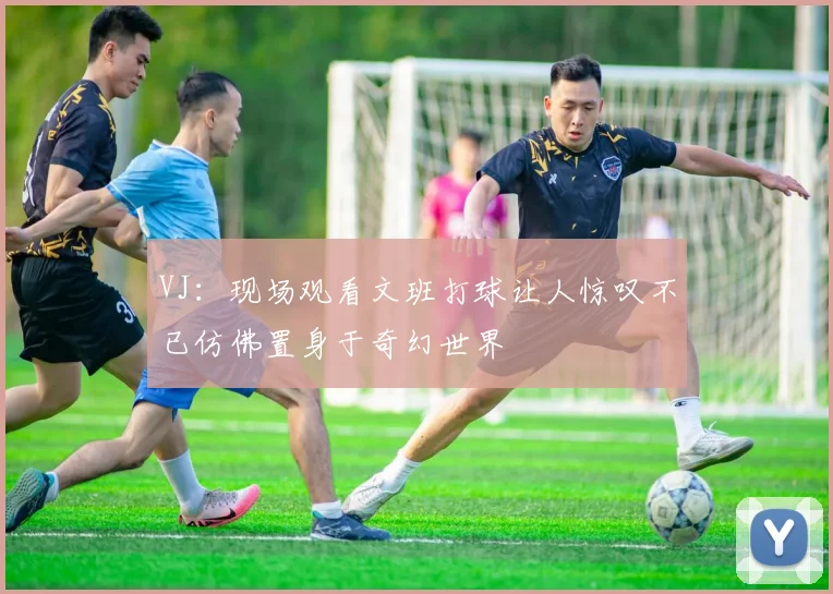 VJ：现场观看文班打球让人惊叹不已仿佛置身于奇幻世界