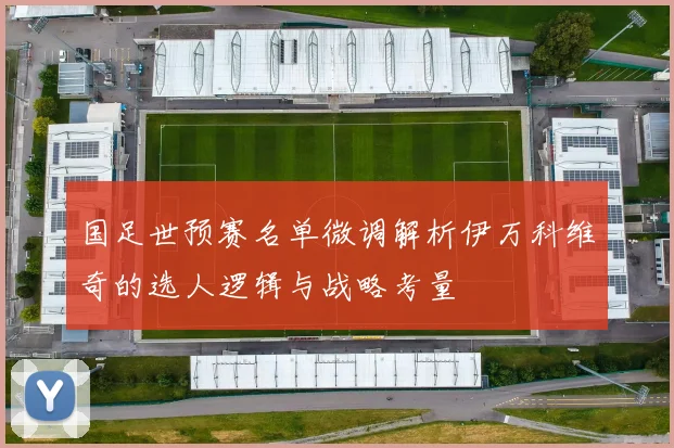 国足世预赛名单微调解析伊万科维奇的选人逻辑与战略考量