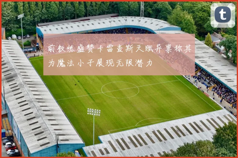 前教练盛赞卡雷查斯天赋异禀称其为魔法小子展现无限潜力
