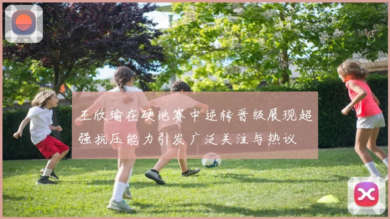 王欣瑜在硬地赛中逆转晋级展现超强抗压能力引发广泛关注与热议