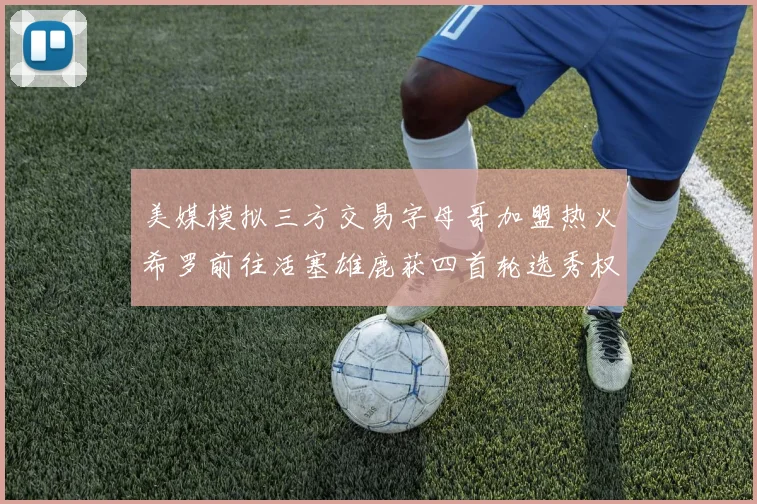 美媒模拟三方交易字母哥加盟热火希罗前往活塞雄鹿获四首轮选秀权与两次互换权