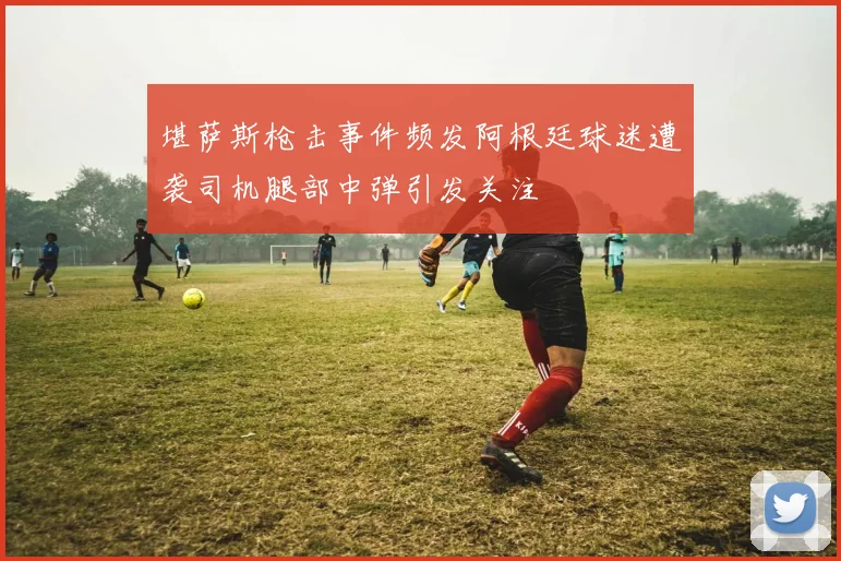 堪萨斯枪击事件频发阿根廷球迷遭袭司机腿部中弹引发关注